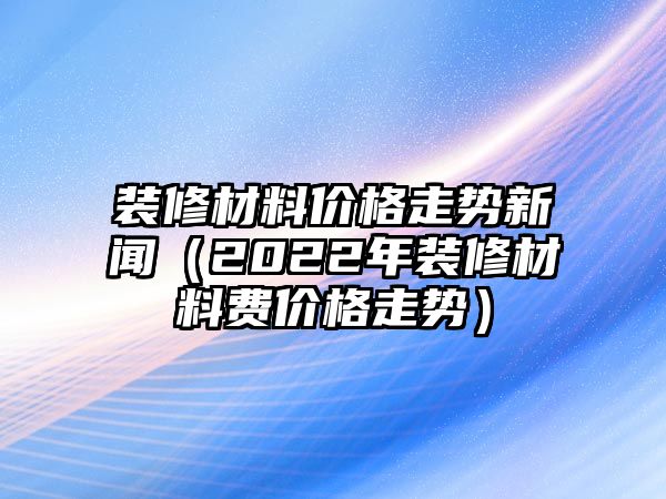 裝修材料價格走勢新聞（2022年裝修材料費價格走勢）