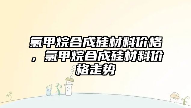 氯甲烷合成硅材料價格，氯甲烷合成硅材料價格走勢