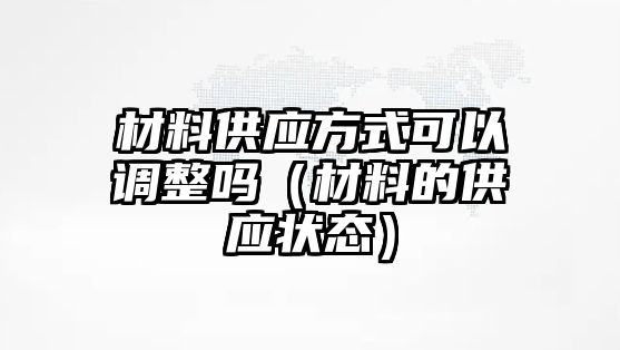 材料供應(yīng)方式可以調(diào)整嗎（材料的供應(yīng)狀態(tài)）