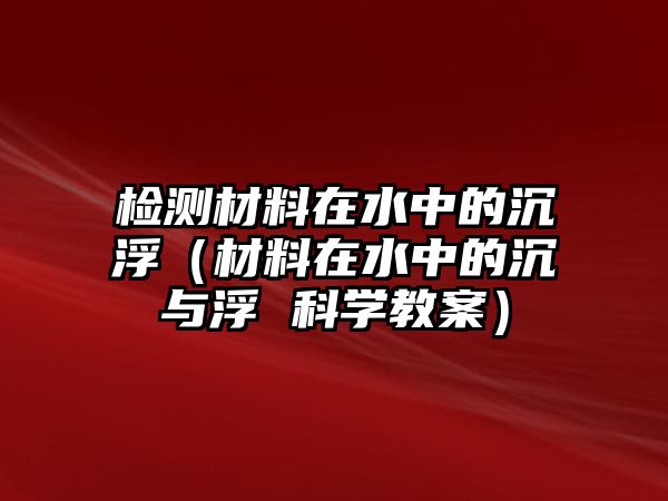 檢測材料在水中的沉?。ú牧显谒械某僚c浮 科學(xué)教案）