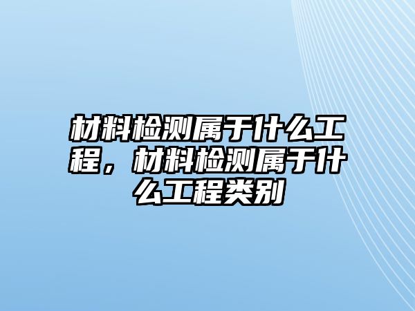 材料檢測(cè)屬于什么工程，材料檢測(cè)屬于什么工程類別