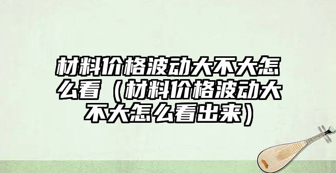 材料價格波動大不大怎么看（材料價格波動大不大怎么看出來）