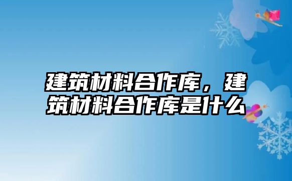 建筑材料合作庫，建筑材料合作庫是什么