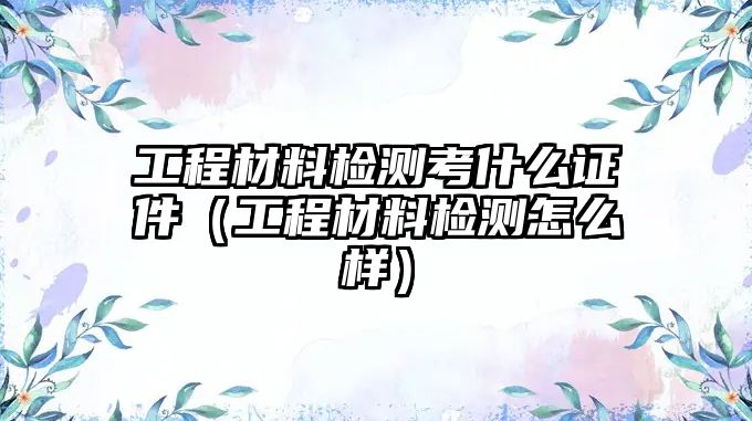 工程材料檢測考什么證件（工程材料檢測怎么樣）