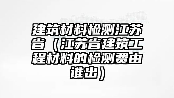 建筑材料檢測江蘇?。ńK省建筑工程材料的檢測費由誰出）