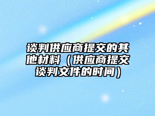 談判供應(yīng)商提交的其他材料（供應(yīng)商提交談判文件的時間）