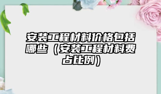 安裝工程材料價格包括哪些（安裝工程材料費占比例）