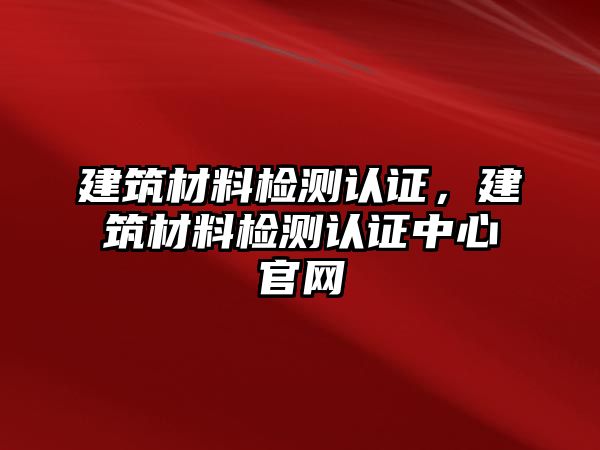 建筑材料檢測認(rèn)證，建筑材料檢測認(rèn)證中心官網(wǎng)