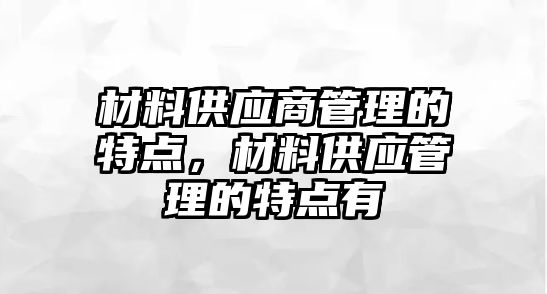 材料供應(yīng)商管理的特點(diǎn)，材料供應(yīng)管理的特點(diǎn)有