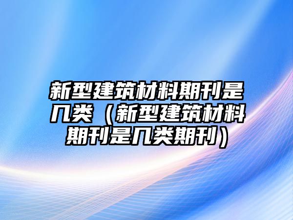 新型建筑材料期刊是幾類（新型建筑材料期刊是幾類期刊）