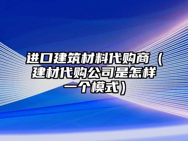 進(jìn)口建筑材料代購商（建材代購公司是怎樣一個(gè)模式）