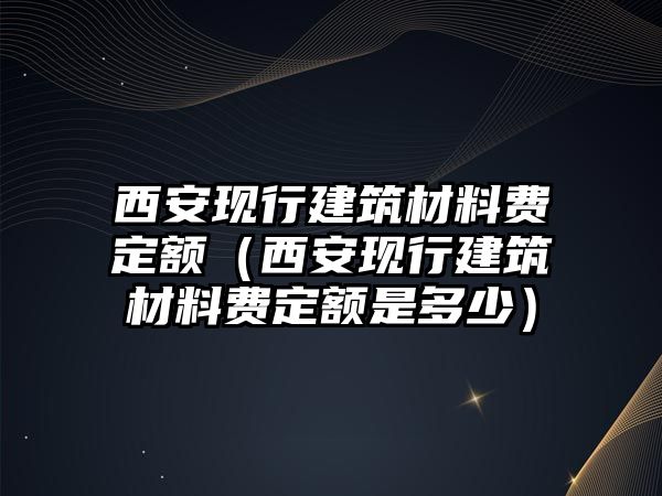 西安現(xiàn)行建筑材料費定額（西安現(xiàn)行建筑材料費定額是多少）