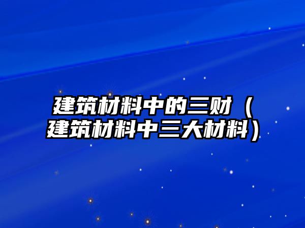 建筑材料中的三財（建筑材料中三大材料）