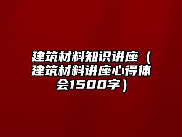 建筑材料知識講座（建筑材料講座心得體會1500字）