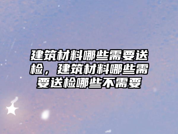 建筑材料哪些需要送檢，建筑材料哪些需要送檢哪些不需要