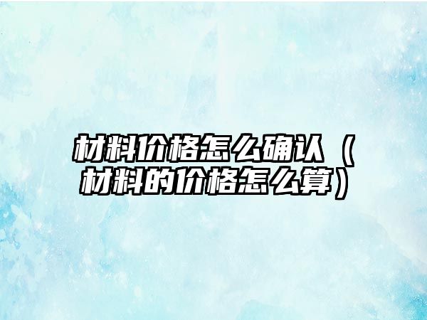 材料價格怎么確認(rèn)（材料的價格怎么算）