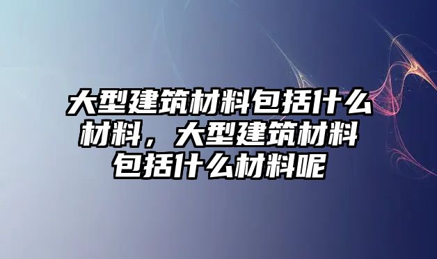 大型建筑材料包括什么材料，大型建筑材料包括什么材料呢