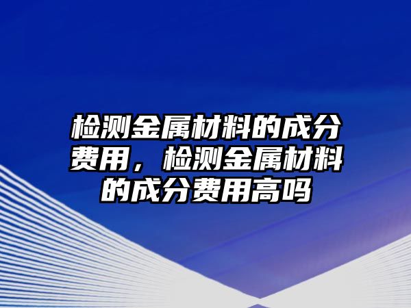 檢測金屬材料的成分費用，檢測金屬材料的成分費用高嗎