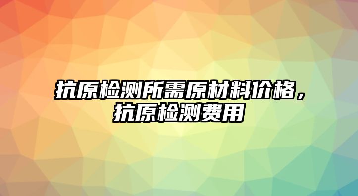 抗原檢測所需原材料價格，抗原檢測費用