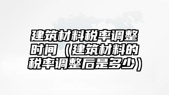 建筑材料稅率調(diào)整時間（建筑材料的稅率調(diào)整后是多少）