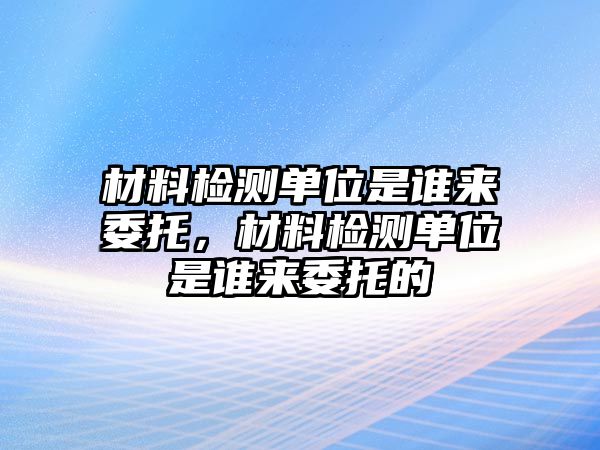 材料檢測單位是誰來委托，材料檢測單位是誰來委托的