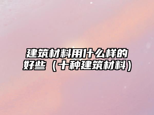 建筑材料用什么樣的好些（十種建筑材料）