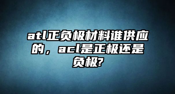 atl正負(fù)極材料誰(shuí)供應(yīng)的，acl是正極還是負(fù)極?