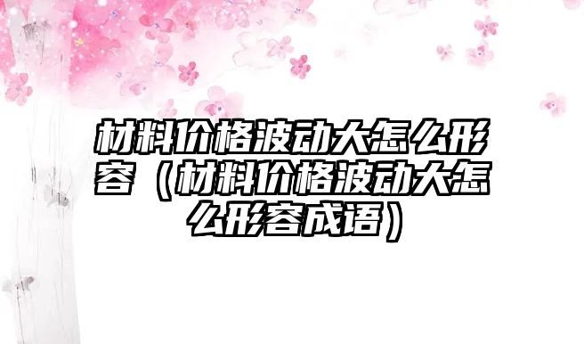 材料價格波動大怎么形容（材料價格波動大怎么形容成語）