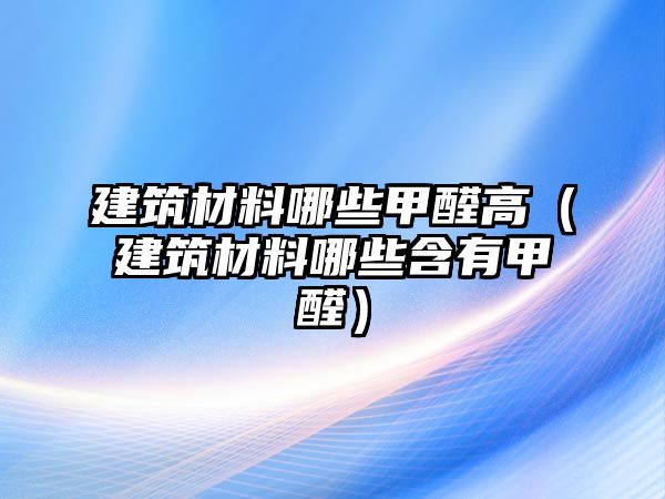 建筑材料哪些甲醛高（建筑材料哪些含有甲醛）