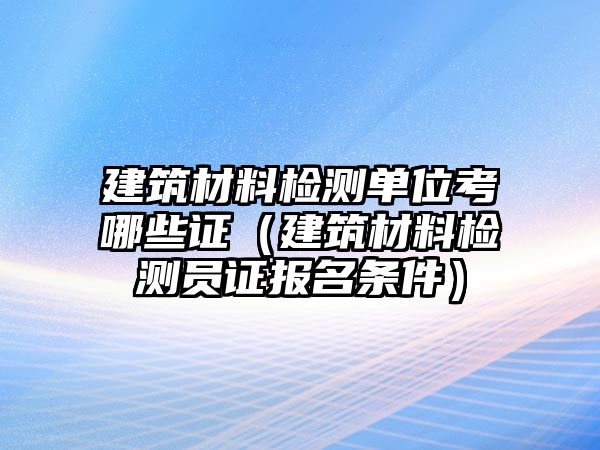 建筑材料檢測單位考哪些證（建筑材料檢測員證報名條件）