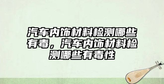 汽車內(nèi)飾材料檢測哪些有毒，汽車內(nèi)飾材料檢測哪些有毒性