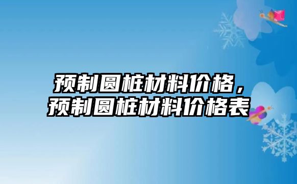 預(yù)制圓樁材料價格，預(yù)制圓樁材料價格表