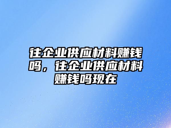 往企業(yè)供應(yīng)材料賺錢嗎，往企業(yè)供應(yīng)材料賺錢嗎現(xiàn)在