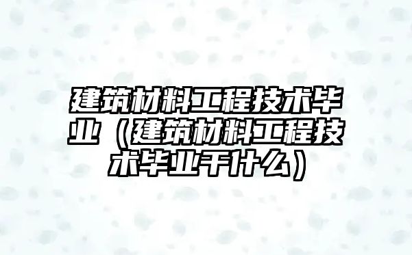 建筑材料工程技術(shù)畢業(yè)（建筑材料工程技術(shù)畢業(yè)干什么）