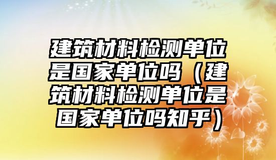 建筑材料檢測(cè)單位是國(guó)家單位嗎（建筑材料檢測(cè)單位是國(guó)家單位嗎知乎）