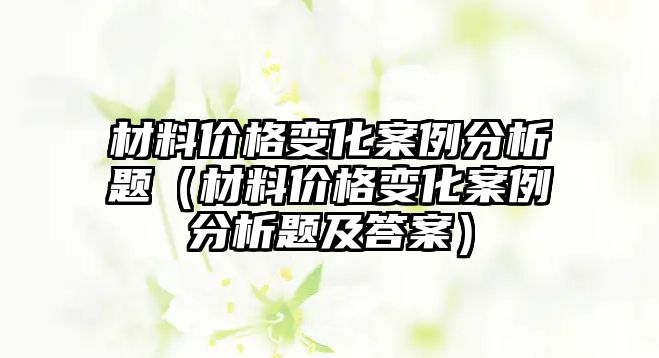 材料價格變化案例分析題（材料價格變化案例分析題及答案）