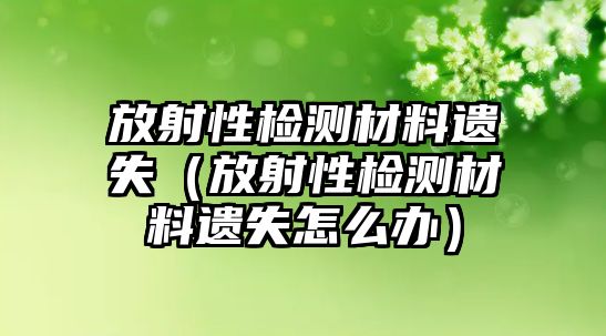 放射性檢測(cè)材料遺失（放射性檢測(cè)材料遺失怎么辦）