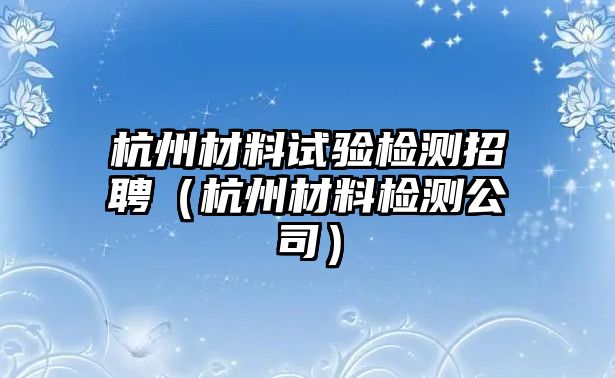 杭州材料試驗(yàn)檢測(cè)招聘（杭州材料檢測(cè)公司）