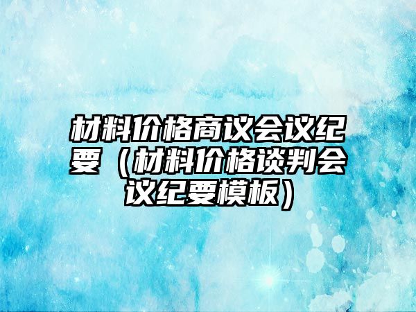 材料價(jià)格商議會(huì)議紀(jì)要（材料價(jià)格談判會(huì)議紀(jì)要模板）