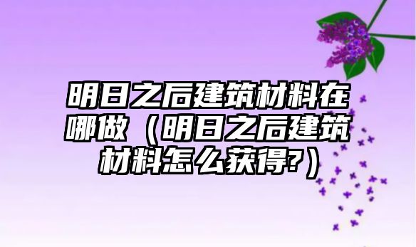 明日之后建筑材料在哪做（明日之后建筑材料怎么獲得?）