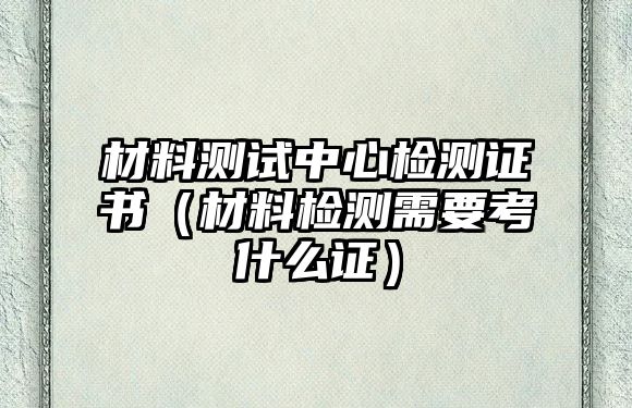 材料測試中心檢測證書（材料檢測需要考什么證）