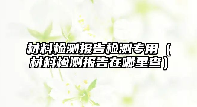 材料檢測(cè)報(bào)告檢測(cè)專(zhuān)用（材料檢測(cè)報(bào)告在哪里查）