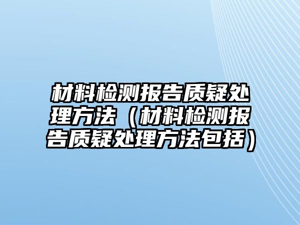 材料檢測(cè)報(bào)告質(zhì)疑處理方法（材料檢測(cè)報(bào)告質(zhì)疑處理方法包括）