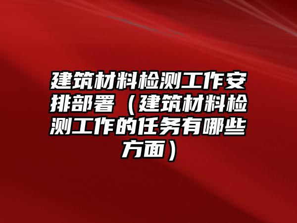 建筑材料檢測工作安排部署（建筑材料檢測工作的任務(wù)有哪些方面）