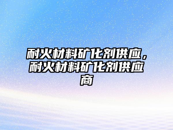 耐火材料礦化劑供應(yīng)，耐火材料礦化劑供應(yīng)商