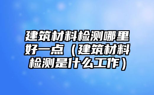 建筑材料檢測哪里好一點（建筑材料檢測是什么工作）