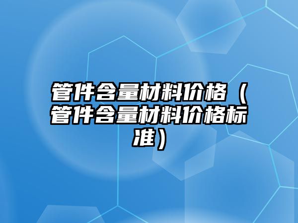 管件含量材料價格（管件含量材料價格標(biāo)準(zhǔn)）