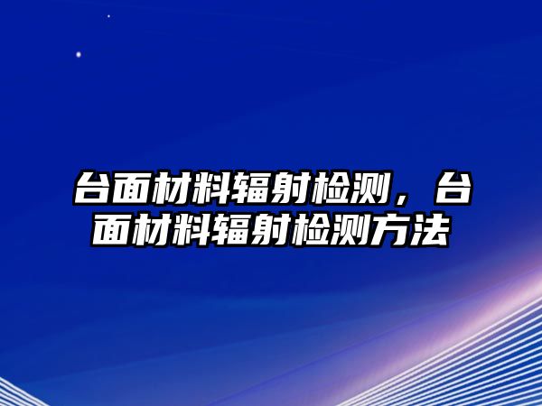 臺(tái)面材料輻射檢測(cè)，臺(tái)面材料輻射檢測(cè)方法