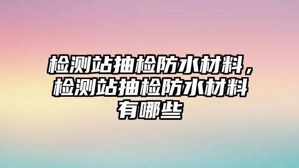 檢測站抽檢防水材料，檢測站抽檢防水材料有哪些