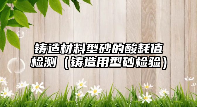 鑄造材料型砂的酸耗值檢測(cè)（鑄造用型砂檢驗(yàn)）